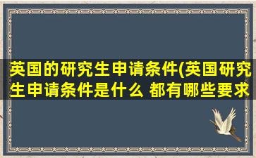 英国的研究生申请条件(英国研究生申请条件是什么 都有哪些要求)